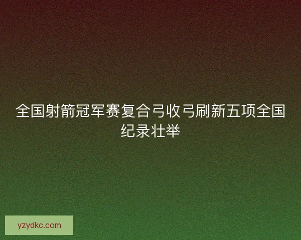 全国射箭冠军赛复合弓收弓刷新五项全国纪录壮举