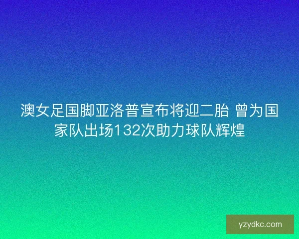 澳女足国脚亚洛普宣布将迎二胎 曾为国家队出场132次助力球队辉煌