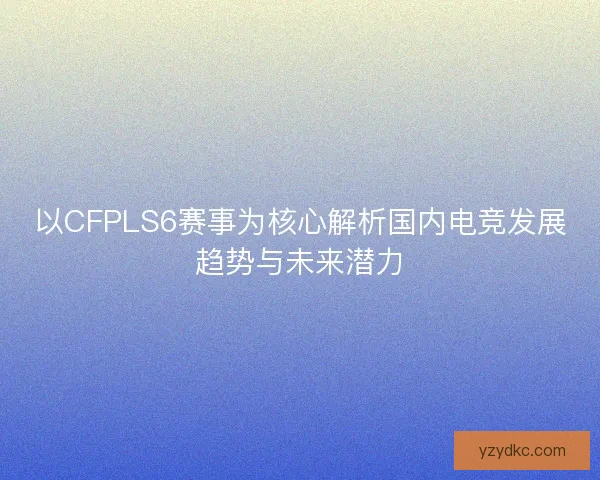 以CFPLS6赛事为核心解析国内电竞发展趋势与未来潜力