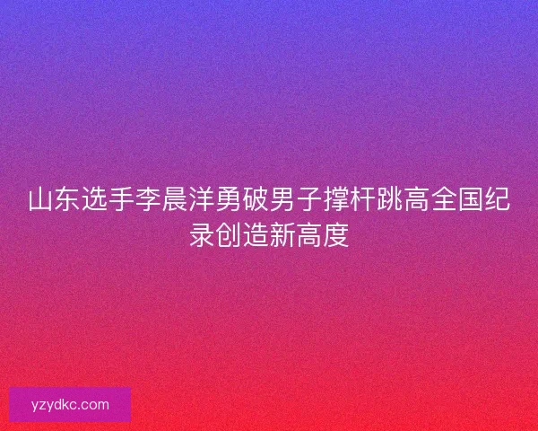 山东选手李晨洋勇破男子撑杆跳高全国纪录创造新高度