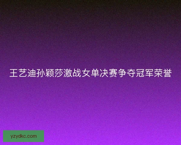 王艺迪孙颖莎激战女单决赛争夺冠军荣誉