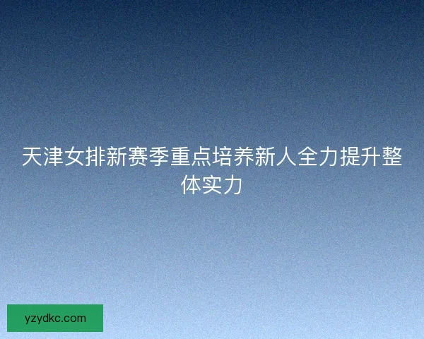 天津女排新赛季重点培养新人全力提升整体实力