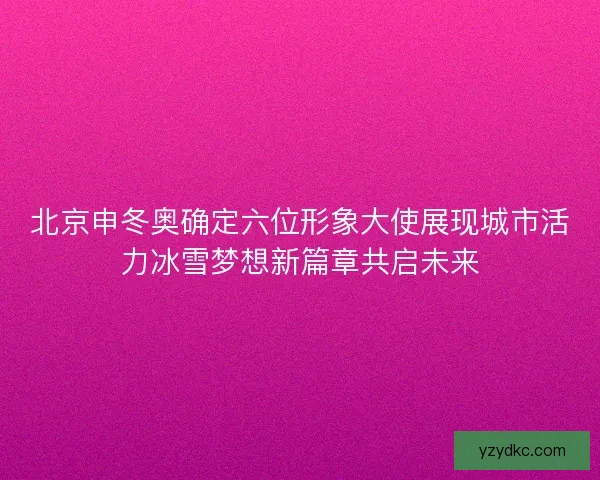 北京申冬奥确定六位形象大使展现城市活力冰雪梦想新篇章共启未来