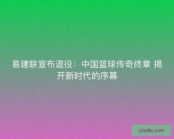 易建联宣布退役：中国篮球传奇终章 揭开新时代的序幕