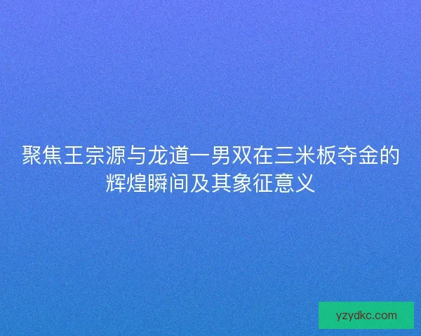 聚焦王宗源与龙道一男双在三米板夺金的辉煌瞬间及其象征意义