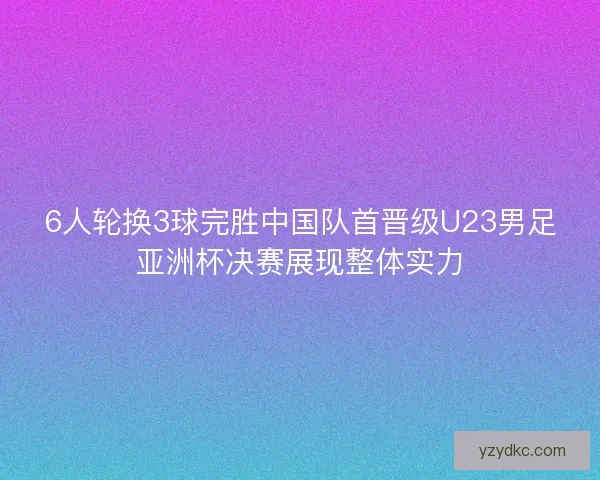 6人轮换3球完胜中国队首晋级U23男足亚洲杯决赛展现整体实力