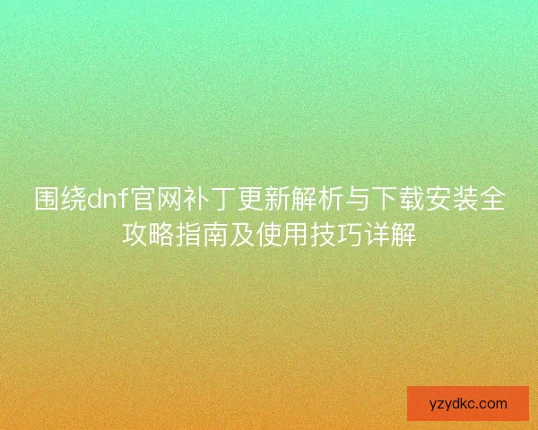 围绕dnf官网补丁更新解析与下载安装全攻略指南及使用技巧详解